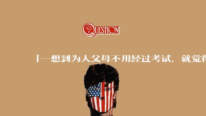 「一想到为人父母不用经过考试，就觉得真是太可怕了」的观点是否可取？